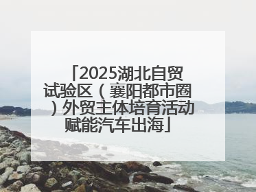 2025湖北自贸试验区（襄阳都市圈）外贸主体培育活动赋能汽车出海