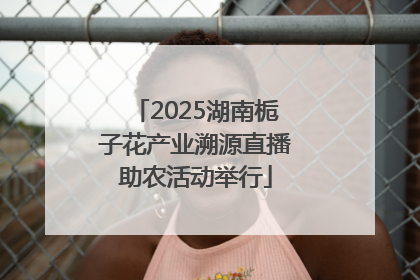2025湖南栀子花产业溯源直播助农活动举行