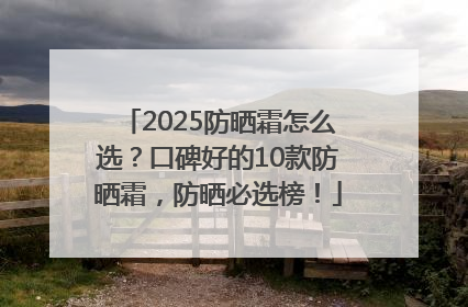 2025防晒霜怎么选？口碑好的10款防晒霜，防晒必选榜！