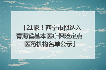 21家！西宁市拟纳入青海省基本医疗保险定点医药机构名单公示