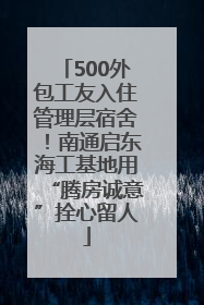 500外包工友入住管理层宿舍！南通启东海工基地用“腾房诚意”拴心留人
